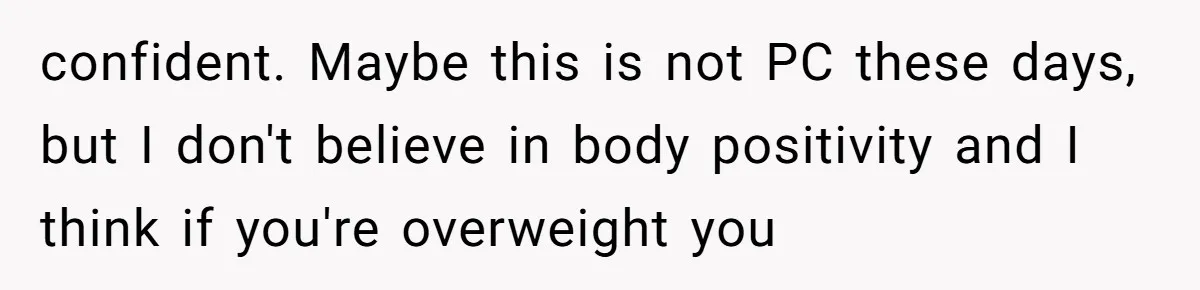confident. Maybe this is not PC these days, but I don't believe in body positivity and I think if you're overweight you