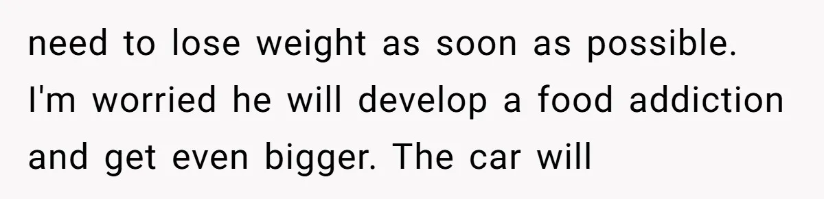 need to lose weight as soon as possible. I'm worried he will develop a food addiction and get even bigger. The car will