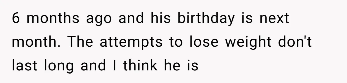 6 months ago and his birthday is next month. The attempts to lose weight don't last long and I think he is