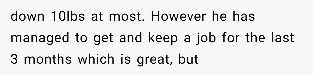 down 10lbs at most. However he has managed to get and keep a job for the last 3 months which is great, but