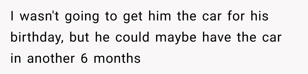 I wasn't going to get him the car for his birthday, but he could maybe have the car in another 6 months