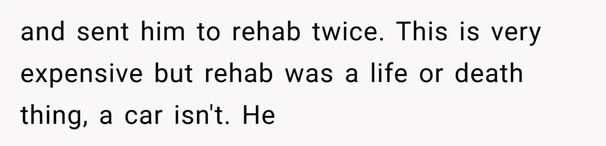 and sent him to rehab twice. This is very expensive but rehab was a life or death thing, a car isn't. He