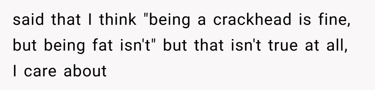 said that I think "being a crackhead is fine, but being fat isn't" but that isn't true at all, I care about