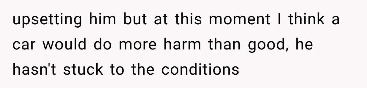 upsetting him but at this moment I think a car would do more harm than good, he hasn't stuck to the conditions