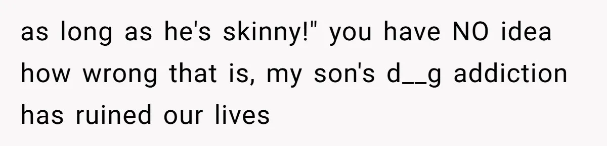 as long as he's skinny!" you have NO idea how wrong that is, my son's d__g addiction has ruined our lives