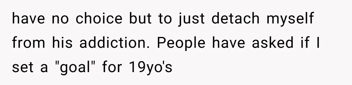 have no choice but to just detach myself from his addiction. People have asked if I set a "goal" for 19yo's