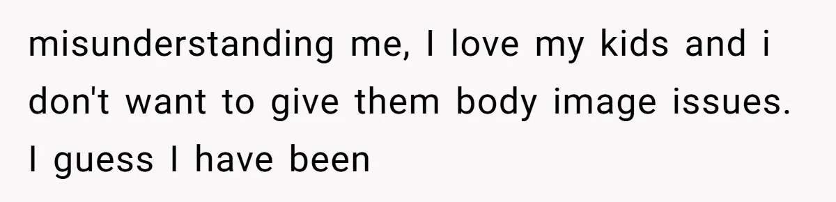 misunderstanding me, I love my kids and i don't want to give them body image issues. I guess I have been