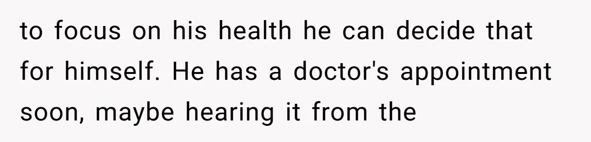 to focus on his health he can decide that for himself. He has a doctor's appointment soon, maybe hearing it from the