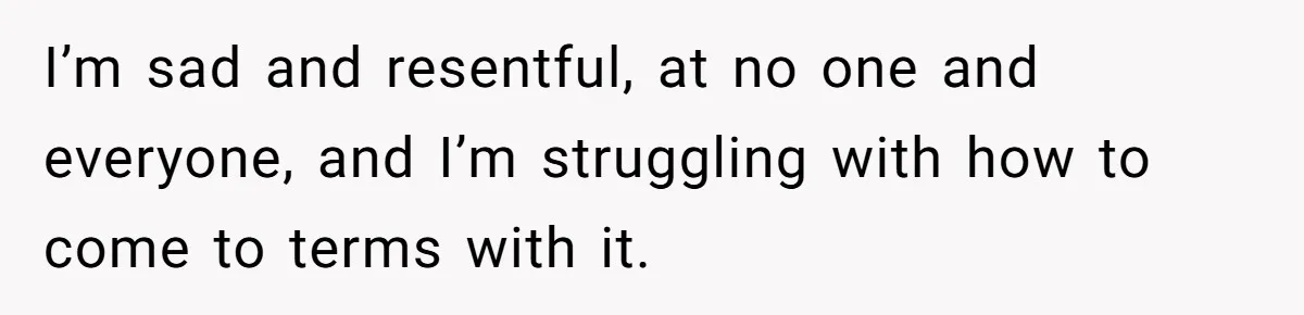 I’m sad and resentful, at no one and everyone, and I’m struggling with how to come to terms with it.