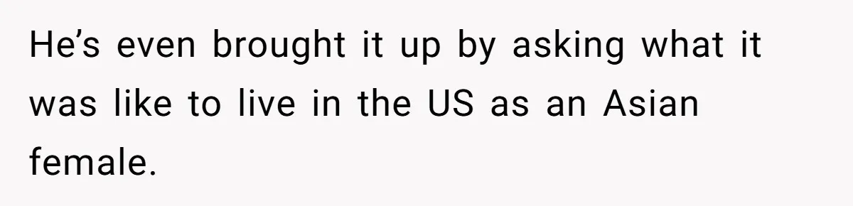 He’s even brought it up by asking what it was like to live in the US as an Asian female.