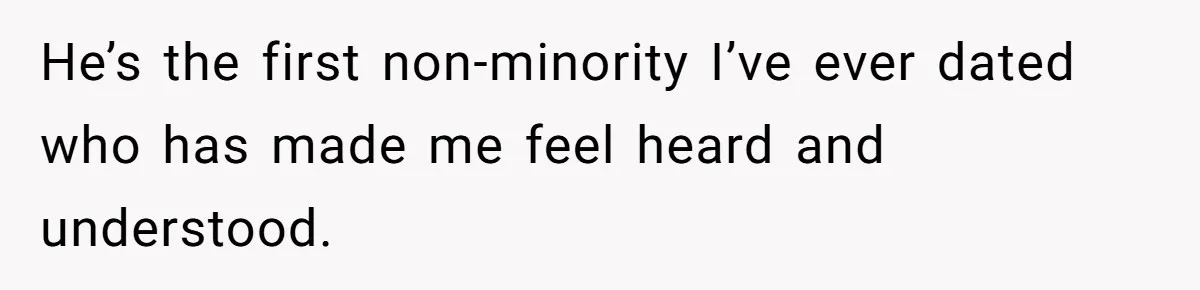 He’s the first non-minority I’ve ever dated who has made me feel heard and understood.