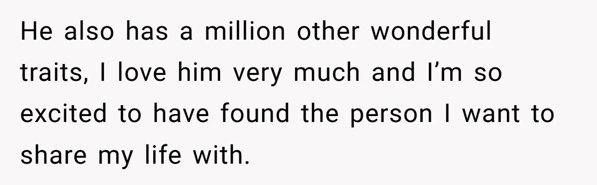 He also has a million other wonderful traits, I love him very much and I’m so excited to have found the person I want to share my life with.