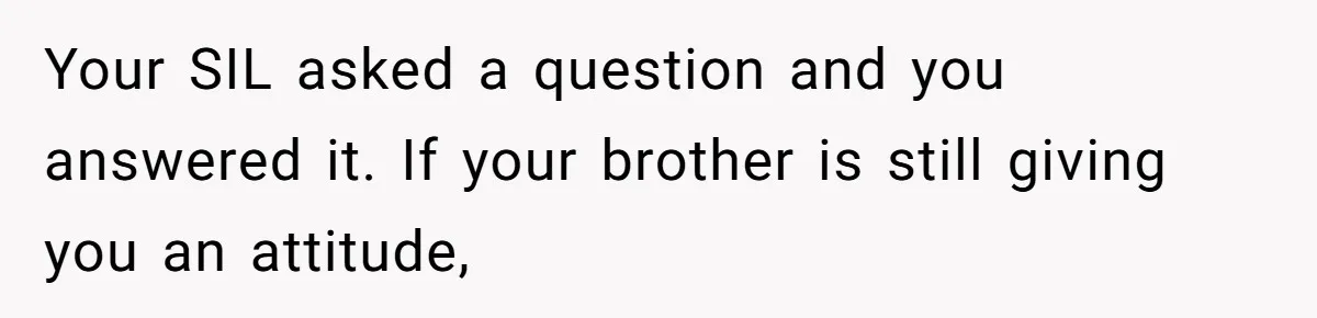 Your SIL asked a question and you answered it. If your brother is still giving you an attitude,