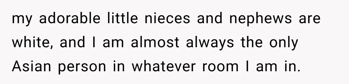 my adorable little nieces and nephews are white, and I am almost always the only Asian person in whatever room I am in.