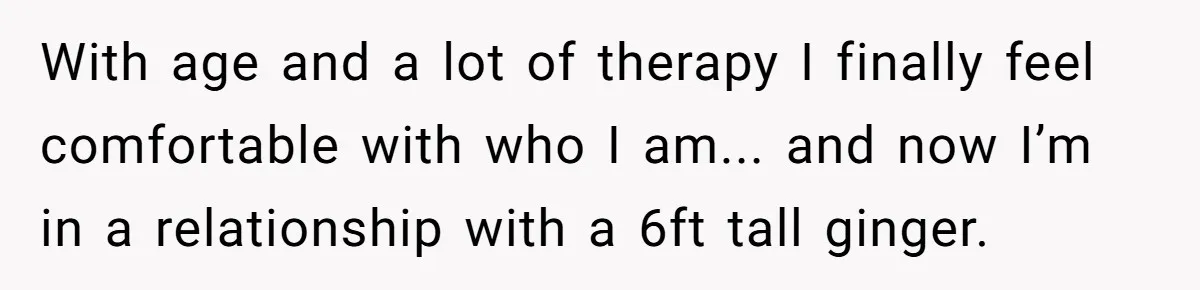 With age and a lot of therapy I finally feel comfortable with who I am... and now I’m in a relationship with a 6ft tall ginger.