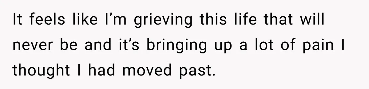 It feels like I’m grieving this life that will never be and it’s bringing up a lot of pain I thought I had moved past.