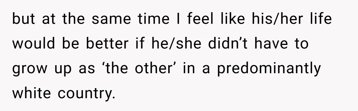 but at the same time I feel like his/her life would be better if he/she didn’t have to grow up as ‘the other’ in a predominantly white country.