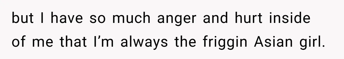 but I have so much anger and hurt inside of me that I’m always the friggin Asian girl.