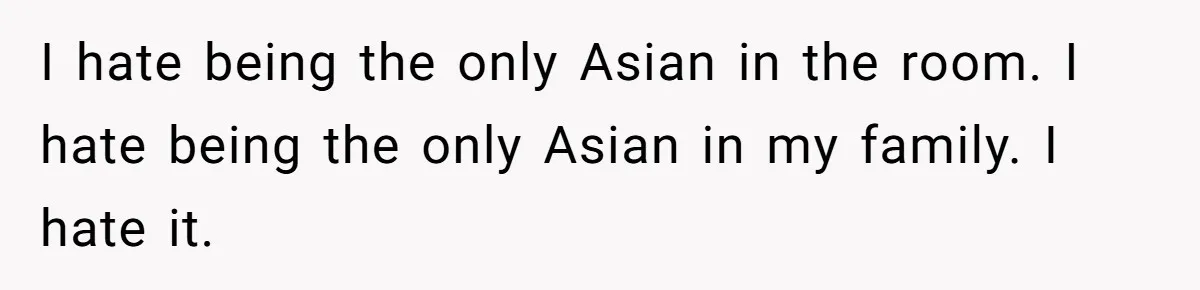 I hate being the only Asian in the room. I hate being the only Asian in my family. I hate it.