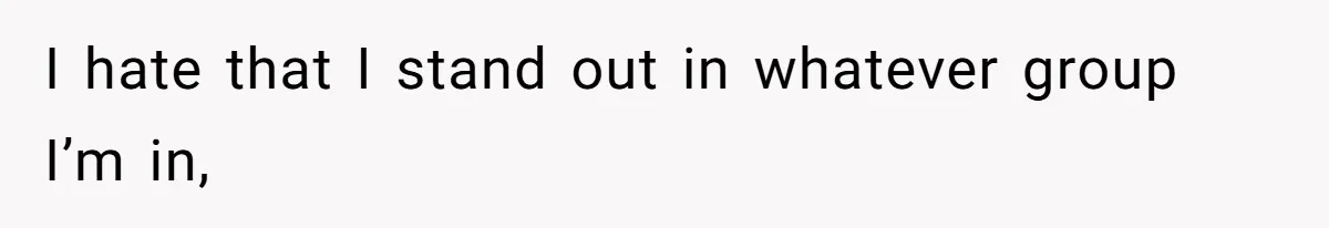 I hate that I stand out in whatever group I’m in,