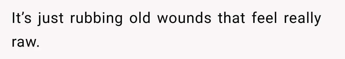 It’s just rubbing old wounds that feel really raw.