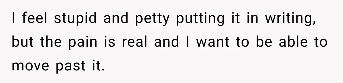 I feel stupid and petty putting it in writing, but the pain is real and I want to be able to move past it.