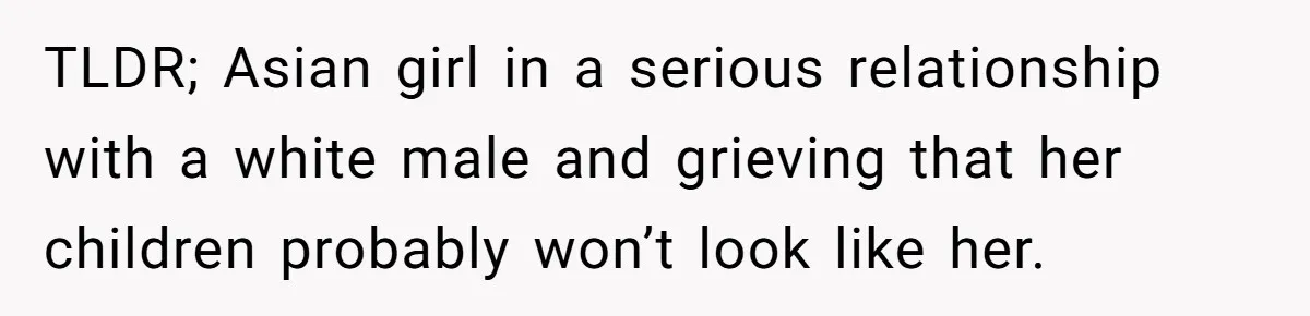 TLDR; Asian girl in a serious relationship with a white male and grieving that her children probably won’t look like her.