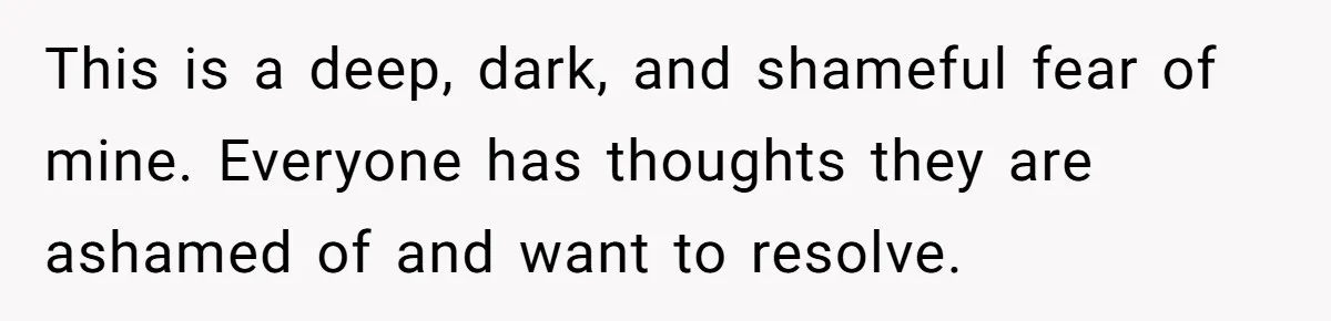 This is a deep, dark, and shameful fear of mine. Everyone has thoughts they are ashamed of and want to resolve.