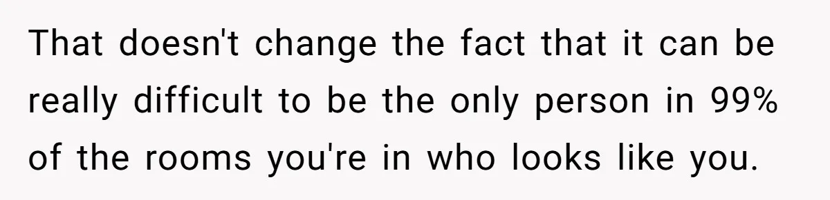 That doesn't change the fact that it can be really difficult to be the only person in 99% of the rooms you're in who looks like you.
