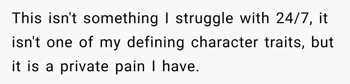 This isn't something I struggle with 24/7, it isn't one of my defining character traits, but it is a private pain I have.