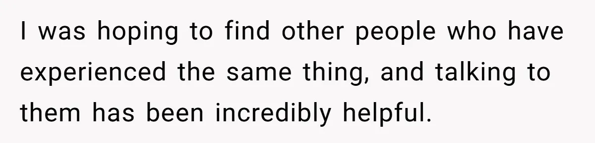 I was hoping to find other people who have experienced the same thing, and talking to them has been incredibly helpful.