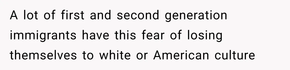 A lot of first and second generation immigrants have this fear of losing themselves to white or American culture