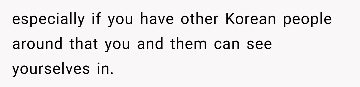 especially if you have other Korean people around that you and them can see yourselves in.