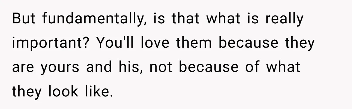 But fundamentally, is that what is really important? You'll love them because they are yours and his, not because of what they look like.