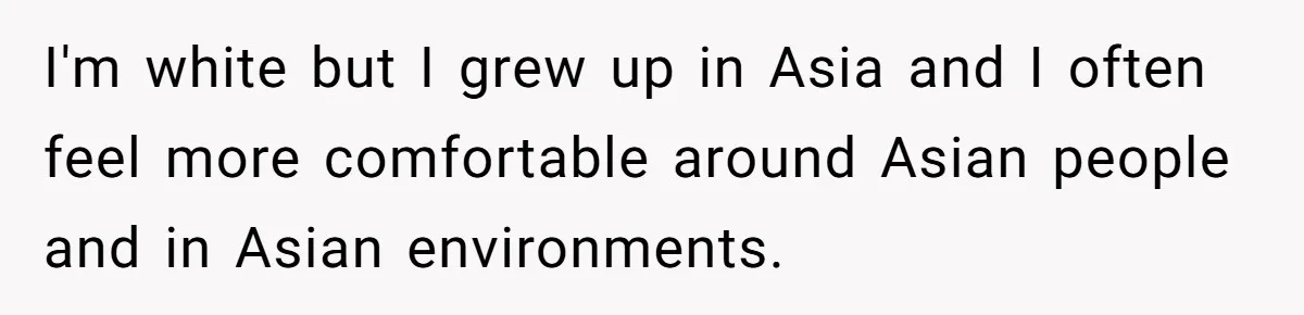 I'm white but I grew up in Asia and I often feel more comfortable around Asian people and in Asian environments.