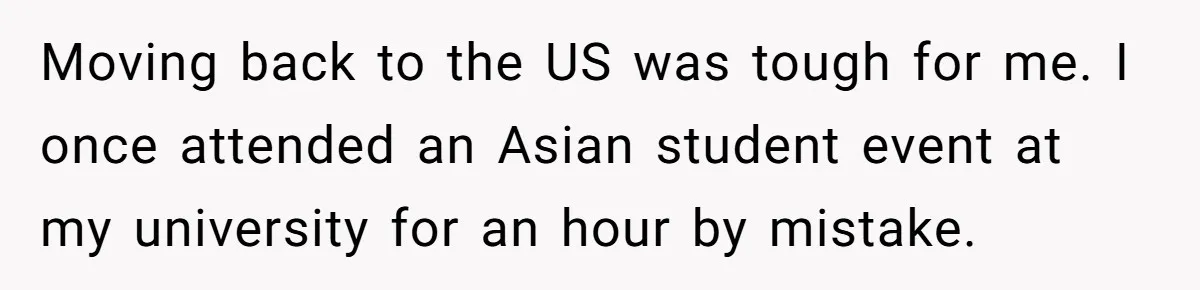 Moving back to the US was tough for me. I once attended an Asian student event at my university for an hour by mistake.