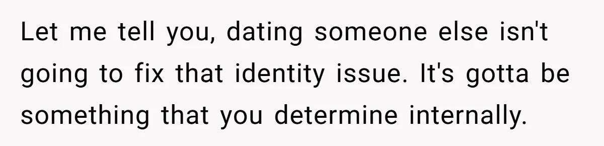 Let me tell you, dating someone else isn't going to fix that identity issue. It's gotta be something that you determine internally.