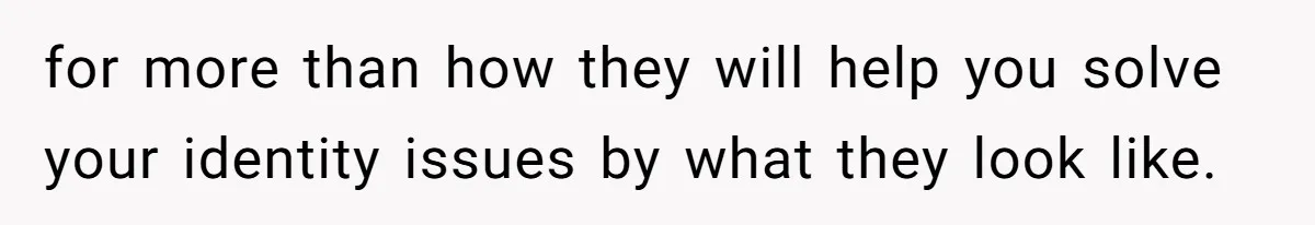 for more than how they will help you solve your identity issues by what they look like.