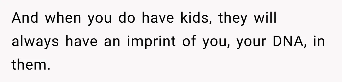 And when you do have kids, they will always have an imprint of you, your DNA, in them.