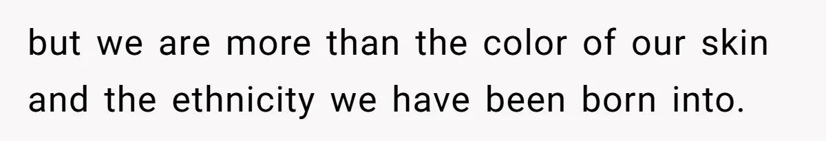 but we are more than the color of our skin and the ethnicity we have been born into.