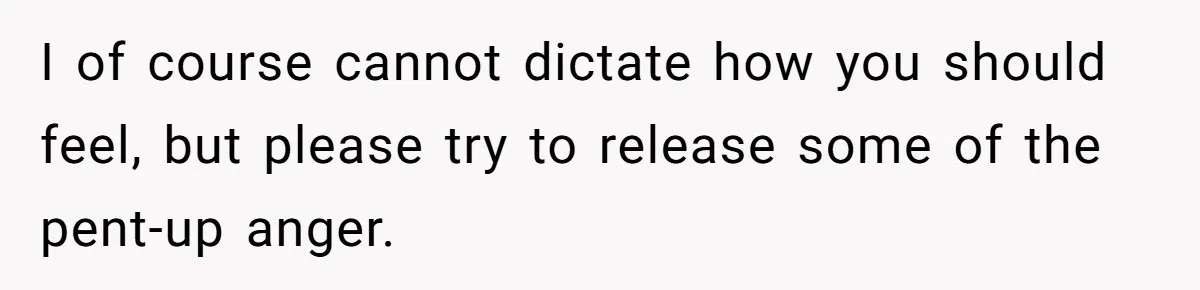I of course cannot dictate how you should feel, but please try to release some of the pent-up anger.