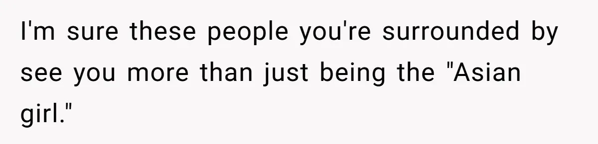 I'm sure these people you're surrounded by see you more than just being the "Asian girl."