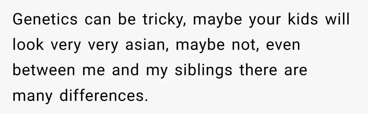 Genetics can be tricky, maybe your kids will look very very asian, maybe not, even between me and my siblings there are many differences.