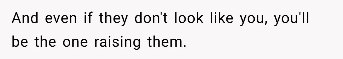 And even if they don't look like you, you'll be the one raising them.