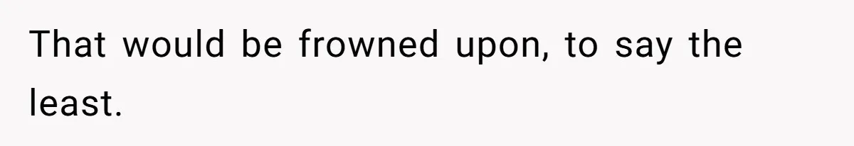 That would be frowned upon, to say the least.