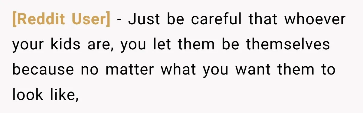 [Reddit User] − Just be careful that whoever your kids are, you let them be themselves because no matter what you want them to look like,