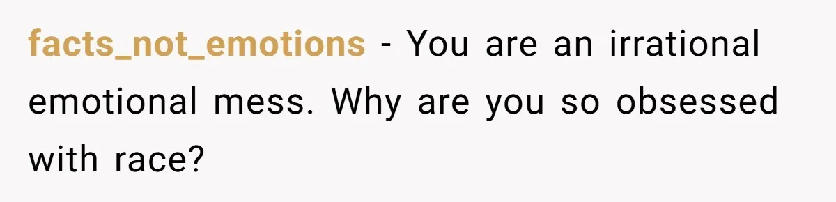 facts_not_emotions − You are an irrational emotional mess. Why are you so obsessed with race?