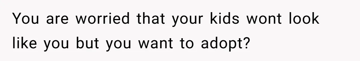 You are worried that your kids wont look like you but you want to adopt?