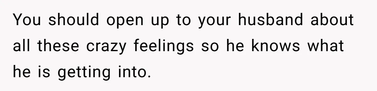 You should open up to your husband about all these crazy feelings so he knows what he is getting into.