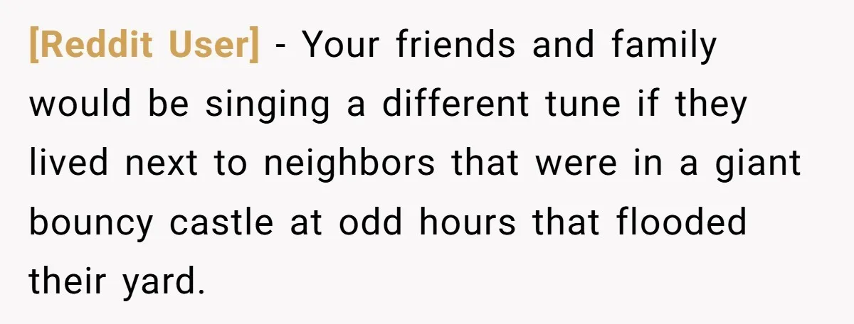[Reddit User] − Your friends and family would be singing a different tune if they lived next to neighbors that were in a giant bouncy castle at odd hours that...